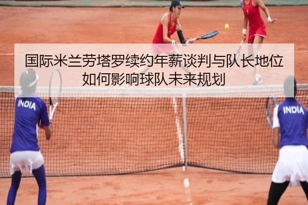 国际米兰劳塔罗续约年薪谈判与队长地位如何影响球队未来规划
