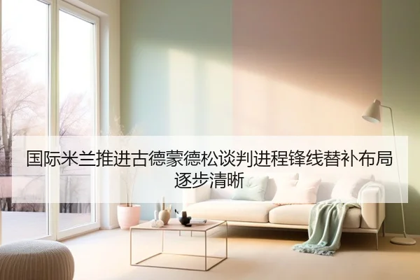 国际米兰推进古德蒙德松谈判进程锋线替补布局逐步清晰