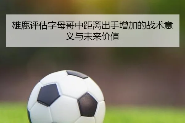 雄鹿评估字母哥中距离出手增加的战术意义与未来价值