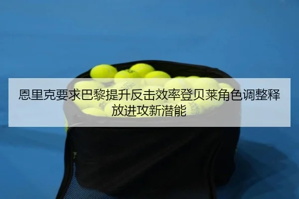 恩里克要求巴黎提升反击效率登贝莱角色调整释放进攻新潜能