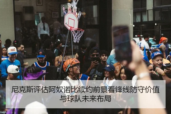 尼克斯评估阿奴诺比续约前景看锋线防守价值与球队未来布局